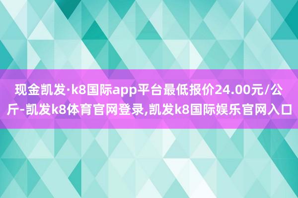 现金凯发·k8国际app平台最低报价24.00元/公斤-凯发k8体育官网登录,凯发k8国际娱乐官网入口