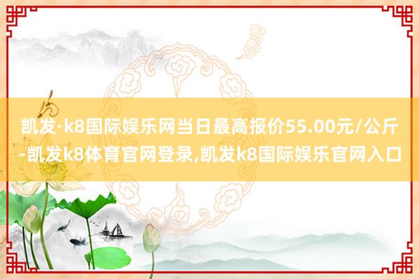 凯发·k8国际娱乐网当日最高报价55.00元/公斤-凯发k8体育官网登录,凯发k8国际娱乐官网入口