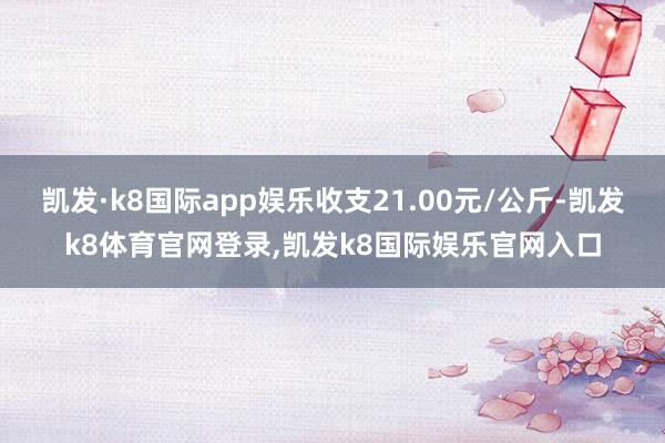 凯发·k8国际app娱乐收支21.00元/公斤-凯发k8体育官网登录,凯发k8国际娱乐官网入口