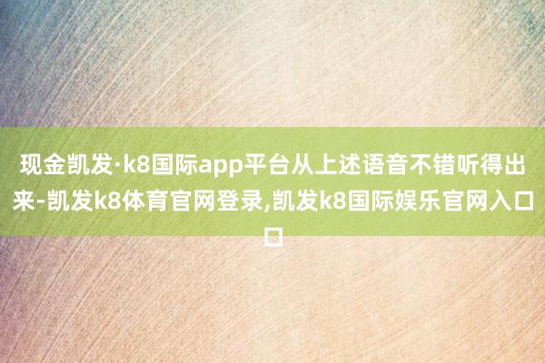 现金凯发·k8国际app平台从上述语音不错听得出来-凯发k8体育官网登录,凯发k8国际娱乐官网入口