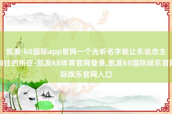 凯发·k8国际app官网一个光听名字就让东说念主心生向往的所在-凯发k8体育官网登录,凯发k8国际娱乐官网入口