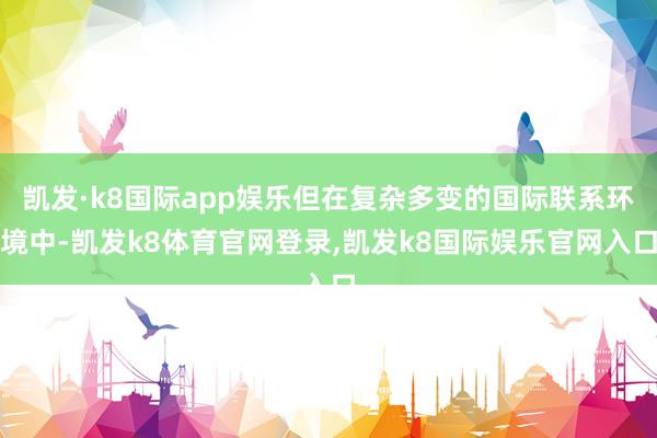 凯发·k8国际app娱乐但在复杂多变的国际联系环境中-凯发k8体育官网登录,凯发k8国际娱乐官网入口