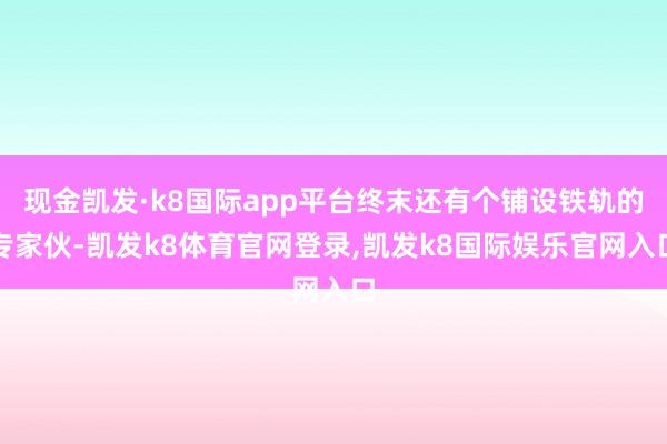 现金凯发·k8国际app平台终末还有个铺设铁轨的专家伙-凯发k8体育官网登录,凯发k8国际娱乐官网入口