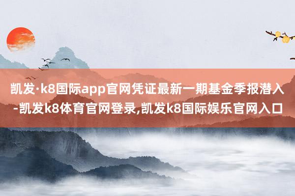 凯发·k8国际app官网凭证最新一期基金季报潜入-凯发k8体育官网登录,凯发k8国际娱乐官网入口