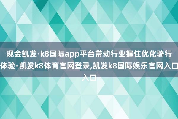 现金凯发·k8国际app平台带动行业握住优化骑行体验-凯发k8体育官网登录,凯发k8国际娱乐官网入口