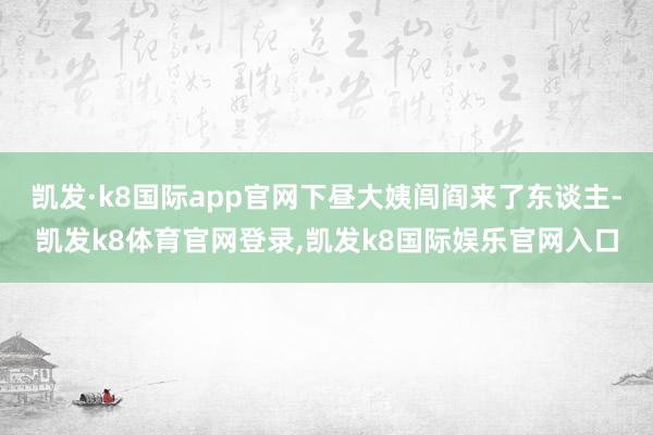 凯发·k8国际app官网下昼大姨闾阎来了东谈主-凯发k8体育官网登录,凯发k8国际娱乐官网入口