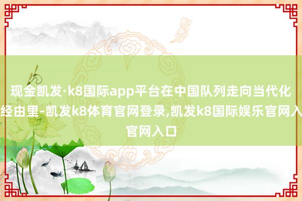 现金凯发·k8国际app平台在中国队列走向当代化的经由里-凯发k8体育官网登录,凯发k8国际娱乐官网入口