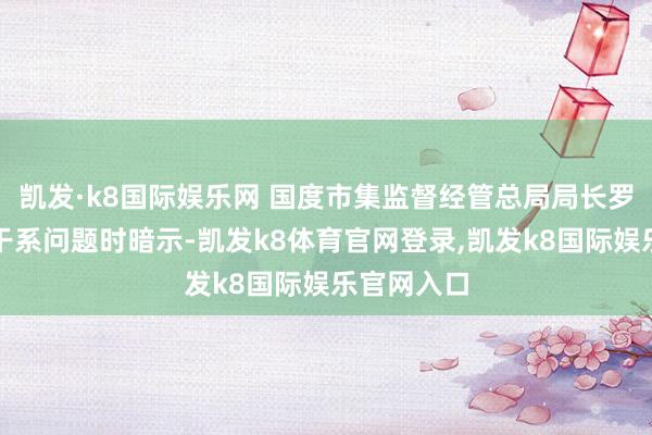 凯发·k8国际娱乐网 国度市集监督经管总局局长罗文在回复干系问题时暗示-凯发k8体育官网登录,凯发k8国际娱乐官网入口